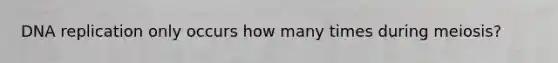 DNA replication only occurs how many times during meiosis?