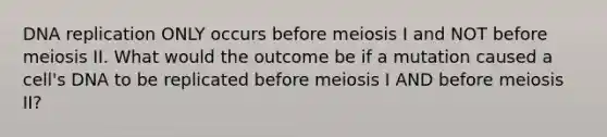 DNA replication ONLY occurs before meiosis I and NOT before meiosis II. What would the outcome be if a mutation caused a cell's DNA to be replicated before meiosis I AND before meiosis II?