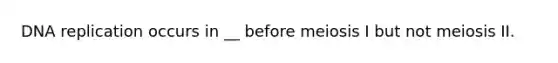 DNA replication occurs in __ before meiosis I but not meiosis II.