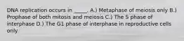 DNA replication occurs in _____. A.) Metaphase of meiosis only B.) Prophase of both mitosis and meiosis C.) The S phase of interphase D.) The G1 phase of interphase in reproductive cells only