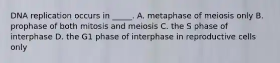 DNA replication occurs in _____. A. metaphase of meiosis only B. prophase of both mitosis and meiosis C. the S phase of interphase D. the G1 phase of interphase in reproductive cells only