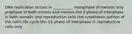 DNA replication occurs in __________. metaphase of meiosis only prophase of both mitosis and meiosis the S phase of interphase in both somatic and reproductive cells the cytokinesis portion of the cell's life cycle the G1 phase of interphase in reproductive cells only