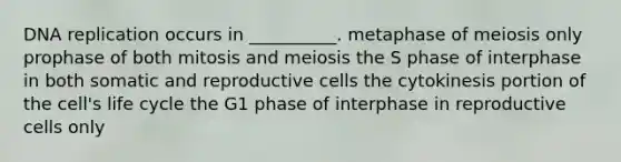 DNA replication occurs in __________. metaphase of meiosis only prophase of both mitosis and meiosis the S phase of interphase in both somatic and reproductive cells the cytokinesis portion of the cell's life cycle the G1 phase of interphase in reproductive cells only