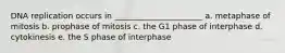 DNA replication occurs in ______________________ a. metaphase of mitosis b. prophase of mitosis c. the G1 phase of interphase d. cytokinesis e. the S phase of interphase