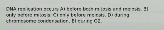 DNA replication occurs A) before both mitosis and meiosis. B) only before mitosis. C) only before meiosis. D) during chromosome condensation. E) during G2.