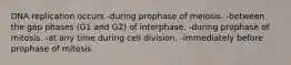 DNA replication occurs -during prophase of meiosis. -between the gap phases (G1 and G2) of interphase. -during prophase of mitosis. -at any time during cell division. -immediately before prophase of mitosis