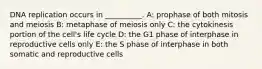 DNA replication occurs in __________. A: prophase of both mitosis and meiosis B: metaphase of meiosis only C: the cytokinesis portion of the cell's life cycle D: the G1 phase of interphase in reproductive cells only E: the S phase of interphase in both somatic and reproductive cells