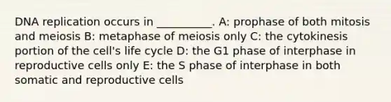 <a href='https://www.questionai.com/knowledge/kofV2VQU2J-dna-replication' class='anchor-knowledge'>dna replication</a> occurs in __________. A: prophase of both mitosis and meiosis B: metaphase of meiosis only C: the cytokinesis portion of the cell's life cycle D: the G1 phase of interphase in reproductive cells only E: the S phase of interphase in both somatic and reproductive cells