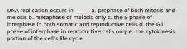 DNA replication occurs in _____. a. prophase of both mitosis and meiosis b. metaphase of meiosis only c. the S phase of interphase in both somatic and reproductive cells d. the G1 phase of interphase in reproductive cells only e. the cytokinesis portion of the cell's life cycle