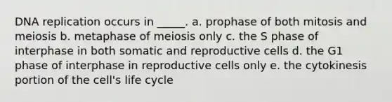 DNA replication occurs in _____. a. prophase of both mitosis and meiosis b. metaphase of meiosis only c. the S phase of interphase in both somatic and reproductive cells d. the G1 phase of interphase in reproductive cells only e. the cytokinesis portion of the cell's life cycle