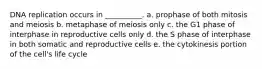 DNA replication occurs in __________. a. prophase of both mitosis and meiosis b. metaphase of meiosis only c. the G1 phase of interphase in reproductive cells only d. the S phase of interphase in both somatic and reproductive cells e. the cytokinesis portion of the cell's life cycle