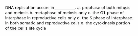 DNA replication occurs in __________. a. prophase of both mitosis and meiosis b. metaphase of meiosis only c. the G1 phase of interphase in reproductive cells only d. the S phase of interphase in both somatic and reproductive cells e. the cytokinesis portion of the cell's life cycle