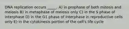 DNA replication occurs _____. A) in prophase of both mitosis and meiosis B) in metaphase of meiosis only C) in the S phase of interphase D) in the G1 phase of interphase in reproductive cells only E) in the cytokinesis portion of the cell's life cycle