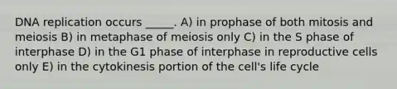 <a href='https://www.questionai.com/knowledge/kofV2VQU2J-dna-replication' class='anchor-knowledge'>dna replication</a> occurs _____. A) in prophase of both mitosis and meiosis B) in metaphase of meiosis only C) in the S phase of interphase D) in the G1 phase of interphase in reproductive cells only E) in the cytokinesis portion of the cell's life cycle