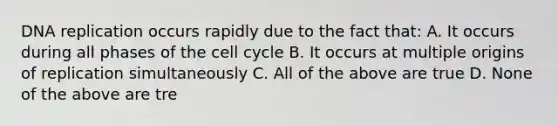 DNA replication occurs rapidly due to the fact that: A. It occurs during all phases of the cell cycle B. It occurs at multiple origins of replication simultaneously C. All of the above are true D. None of the above are tre