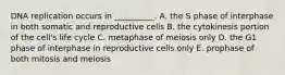 DNA replication occurs in __________. A. the S phase of interphase in both somatic and reproductive cells B. the cytokinesis portion of the cell's life cycle C. metaphase of meiosis only D. the G1 phase of interphase in reproductive cells only E. prophase of both mitosis and meiosis