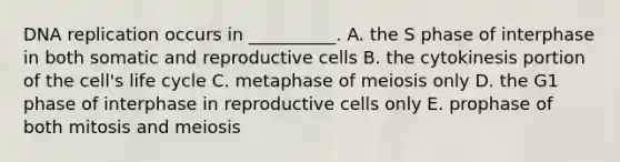 DNA replication occurs in __________. A. the S phase of interphase in both somatic and reproductive cells B. the cytokinesis portion of the cell's life cycle C. metaphase of meiosis only D. the G1 phase of interphase in reproductive cells only E. prophase of both mitosis and meiosis