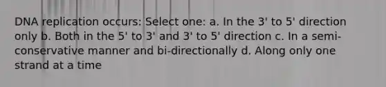 DNA replication occurs: Select one: a. In the 3' to 5' direction only b. Both in the 5' to 3' and 3' to 5' direction c. In a semi-conservative manner and bi-directionally d. Along only one strand at a time