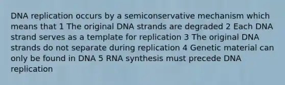 DNA replication occurs by a semiconservative mechanism which means that 1 The original DNA strands are degraded 2 Each DNA strand serves as a template for replication 3 The original DNA strands do not separate during replication 4 Genetic material can only be found in DNA 5 RNA synthesis must precede DNA replication