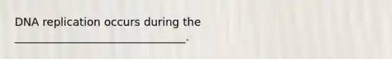 DNA replication occurs during the _______________________________.