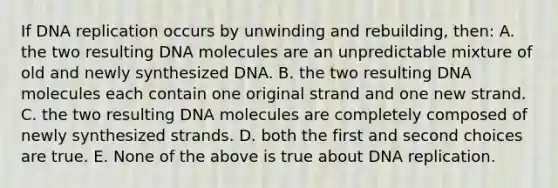 If DNA replication occurs by unwinding and rebuilding, then: A. the two resulting DNA molecules are an unpredictable mixture of old and newly synthesized DNA. B. the two resulting DNA molecules each contain one original strand and one new strand. C. the two resulting DNA molecules are completely composed of newly synthesized strands. D. both the first and second choices are true. E. None of the above is true about DNA replication.