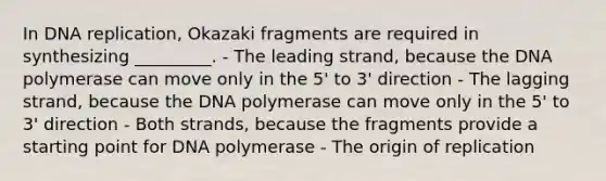 In DNA replication, Okazaki fragments are required in synthesizing _________. - The leading strand, because the DNA polymerase can move only in the 5' to 3' direction - The lagging strand, because the DNA polymerase can move only in the 5' to 3' direction - Both strands, because the fragments provide a starting point for DNA polymerase - The origin of replication