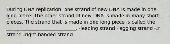 During DNA replication, one strand of new DNA is made in one long piece. The other strand of new DNA is made in many short pieces. The strand that is made in one long piece is called the _____________________________. -leading strand -lagging strand -3' strand -right-handed strand