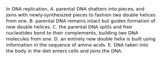 In DNA replication, A. parental DNA shatters into pieces, and joins with newly-synthesized pieces to fashion two double helices from one. B. parental DNA remains intact but guides formation of new double helices. C. the parental DNA splits and free nucleotides bond to their complements, building two DNA molecules from one. D. an entirely new double helix is built using information in the sequence of amino acids. E. DNA taken into the body in the diet enters cells and joins the DNA.