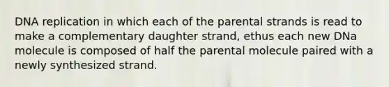 DNA replication in which each of the parental strands is read to make a complementary daughter strand, ethus each new DNa molecule is composed of half the parental molecule paired with a newly synthesized strand.