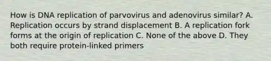 How is DNA replication of parvovirus and adenovirus similar? A. Replication occurs by strand displacement B. A replication fork forms at the origin of replication C. None of the above D. They both require protein-linked primers