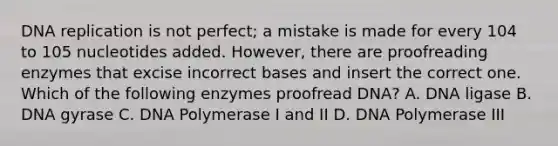 <a href='https://www.questionai.com/knowledge/kofV2VQU2J-dna-replication' class='anchor-knowledge'>dna replication</a> is not perfect; a mistake is made for every 104 to 105 nucleotides added. However, there are proofreading enzymes that excise incorrect bases and insert the correct one. Which of the following enzymes proofread DNA? A. DNA ligase B. DNA gyrase C. DNA Polymerase I and II D. DNA Polymerase III