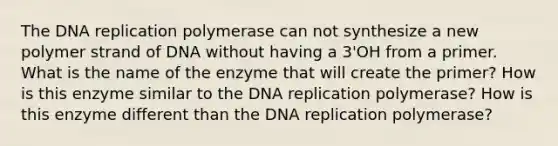 The DNA replication polymerase can not synthesize a new polymer strand of DNA without having a 3'OH from a primer. What is the name of the enzyme that will create the primer? How is this enzyme similar to the DNA replication polymerase? How is this enzyme different than the DNA replication polymerase?