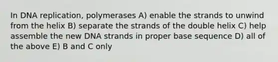 In DNA replication, polymerases A) enable the strands to unwind from the helix B) separate the strands of the double helix C) help assemble the new DNA strands in proper base sequence D) all of the above E) B and C only