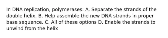 In <a href='https://www.questionai.com/knowledge/kofV2VQU2J-dna-replication' class='anchor-knowledge'>dna replication</a>, polymerases: A. Separate the strands of the double helix. B. Help assemble the new DNA strands in proper base sequence. C. All of these options D. Enable the strands to unwind from the helix