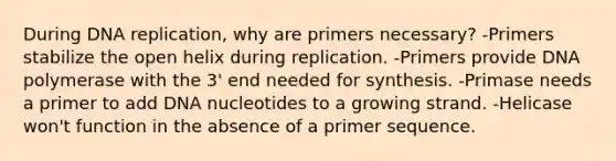 During DNA replication, why are primers necessary? -Primers stabilize the open helix during replication. -Primers provide DNA polymerase with the 3' end needed for synthesis. -Primase needs a primer to add DNA nucleotides to a growing strand. -Helicase won't function in the absence of a primer sequence.