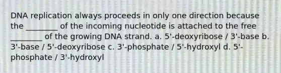 DNA replication always proceeds in only one direction because the ________ of the incoming nucleotide is attached to the free ________ of the growing DNA strand. a. 5'-deoxyribose / 3'-base b. 3'-base / 5'-deoxyribose c. 3'-phosphate / 5'-hydroxyl d. 5'-phosphate / 3'-hydroxyl