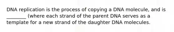 DNA replication is the process of copying a DNA molecule, and is ________ (where each strand of the parent DNA serves as a template for a new strand of the daughter DNA molecules.