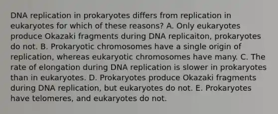 DNA replication in prokaryotes differs from replication in eukaryotes for which of these reasons? A. Only eukaryotes produce Okazaki fragments during DNA replicaiton, prokaryotes do not. B. Prokaryotic chromosomes have a single origin of replication, whereas eukaryotic chromosomes have many. C. The rate of elongation during DNA replication is slower in prokaryotes than in eukaryotes. D. Prokaryotes produce Okazaki fragments during DNA replication, but eukaryotes do not. E. Prokaryotes have telomeres, and eukaryotes do not.