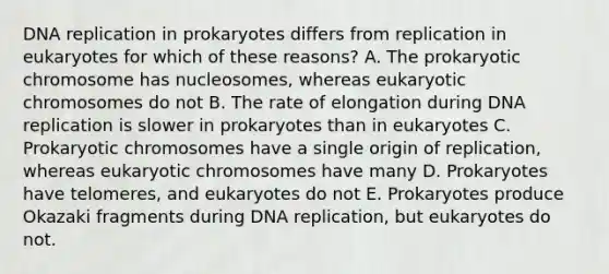 DNA replication in prokaryotes differs from replication in eukaryotes for which of these reasons? A. The prokaryotic chromosome has nucleosomes, whereas eukaryotic chromosomes do not B. The rate of elongation during DNA replication is slower in prokaryotes than in eukaryotes C. Prokaryotic chromosomes have a single origin of replication, whereas eukaryotic chromosomes have many D. Prokaryotes have telomeres, and eukaryotes do not E. Prokaryotes produce Okazaki fragments during DNA replication, but eukaryotes do not.