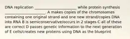 DNA replication _______________________ while protein synthesis ______________________. A makes copies of the chromosomes containing one original strand and one new strand/copies DNA into RNA B is semiconservative/occurs in 2 stages C all of these are correct D passes genetic information to the next generation of E cells/creates new proteins using DNA as the blueprint