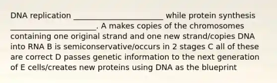 <a href='https://www.questionai.com/knowledge/kofV2VQU2J-dna-replication' class='anchor-knowledge'>dna replication</a> _______________________ while <a href='https://www.questionai.com/knowledge/kVyphSdCnD-protein-synthesis' class='anchor-knowledge'>protein synthesis</a> ______________________. A makes copies of the chromosomes containing one original strand and one new strand/copies DNA into RNA B is semiconservative/occurs in 2 stages C all of these are correct D passes genetic information to the next generation of E cells/creates new proteins using DNA as the blueprint