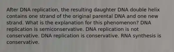 After DNA replication, the resulting daughter DNA double helix contains one strand of the original parental DNA and one new strand. What is the explanation for this phenomenon? DNA replication is semiconservative. DNA replication is not conservative. DNA replication is conservative. RNA synthesis is conservative.