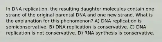 In <a href='https://www.questionai.com/knowledge/kofV2VQU2J-dna-replication' class='anchor-knowledge'>dna replication</a>, the resulting daughter molecules contain one strand of the original parental DNA and one new strand. What is the explanation for this phenomenon? A) DNA replication is semiconservative. B) DNA replication is conservative. C) DNA replication is not conservative. D) RNA synthesis is conservative.