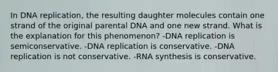 In DNA replication, the resulting daughter molecules contain one strand of the original parental DNA and one new strand. What is the explanation for this phenomenon? -DNA replication is semiconservative. -DNA replication is conservative. -DNA replication is not conservative. -RNA synthesis is conservative.