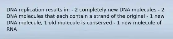 DNA replication results in: - 2 completely new DNA molecules - 2 DNA molecules that each contain a strand of the original - 1 new DNA molecule, 1 old molecule is conserved - 1 new molecule of RNA