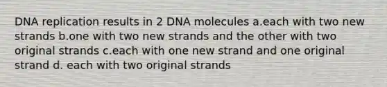 DNA replication results in 2 DNA molecules a.each with two new strands b.one with two new strands and the other with two original strands c.each with one new strand and one original strand d. each with two original strands