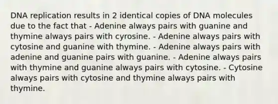 DNA replication results in 2 identical copies of DNA molecules due to the fact that - Adenine always pairs with guanine and thymine always pairs with cyrosine. - Adenine always pairs with cytosine and guanine with thymine. - Adenine always pairs with adenine and guanine pairs with guanine. - Adenine always pairs with thymine and guanine always pairs with cytosine. - Cytosine always pairs with cytosine and thymine always pairs with thymine.