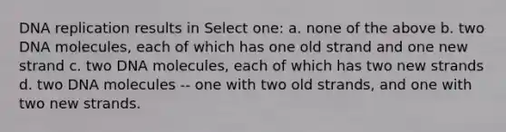 <a href='https://www.questionai.com/knowledge/kofV2VQU2J-dna-replication' class='anchor-knowledge'>dna replication</a> results in Select one: a. none of the above b. two DNA molecules, each of which has one old strand and one new strand c. two DNA molecules, each of which has two new strands d. two DNA molecules -- one with two old strands, and one with two new strands.