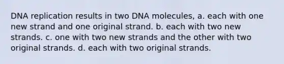 DNA replication results in two DNA molecules, a. each with one new strand and one original strand. b. each with two new strands. c. one with two new strands and the other with two original strands. d. each with two original strands.