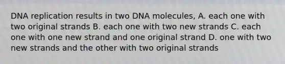 DNA replication results in two DNA molecules, A. each one with two original strands B. each one with two new strands C. each one with one new strand and one original strand D. one with two new strands and the other with two original strands